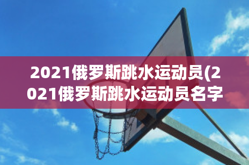 2021俄罗斯跳水运动员(2021俄罗斯跳水运动员名字)