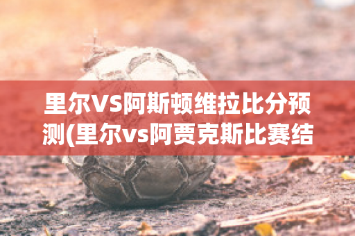 里尔VS阿斯顿维拉比分预测(里尔vs阿贾克斯比赛结果)