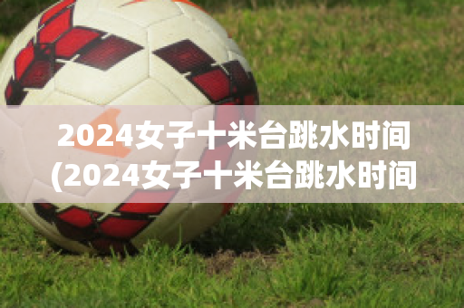 2024女子十米台跳水时间(2024女子十米台跳水时间柏林站)