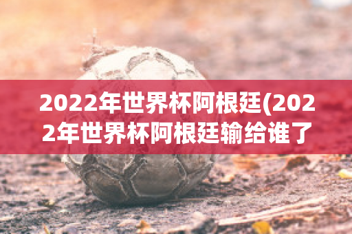 2022年世界杯阿根廷(2022年世界杯阿根廷输给谁了)