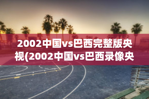 2002中国vs巴西完整版央视(2002中国vs巴西录像央视)