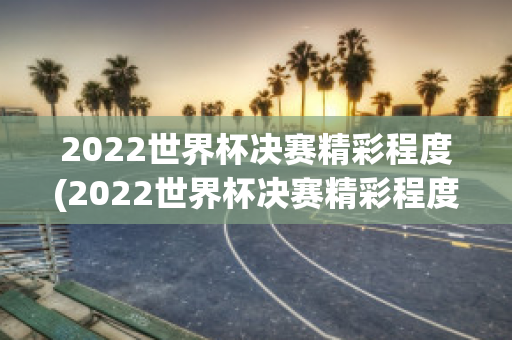 2022世界杯决赛精彩程度(2022世界杯决赛精彩程度分析)