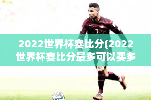 2022世界杯赛比分(2022世界杯赛比分最多可以买多少注)