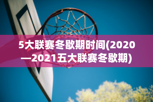 5大联赛冬歇期时间(2020—2021五大联赛冬歇期)