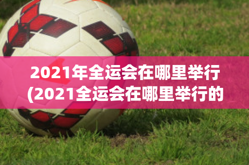 2021年全运会在哪里举行(2021全运会在哪里举行的)