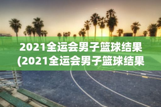 2021全运会男子篮球结果(2021全运会男子篮球结果查询)