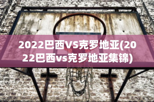 2022巴西VS克罗地亚(2022巴西vs克罗地亚集锦)