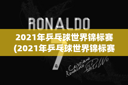 2021年乒乓球世界锦标赛(2021年乒乓球世界锦标赛混双决赛回放)