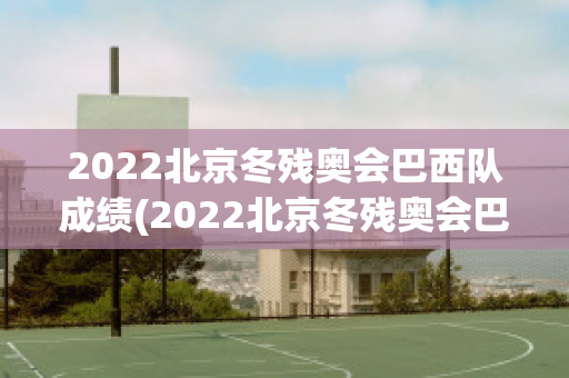 2022北京冬残奥会巴西队成绩(2022北京冬残奥会巴西队成绩如何)