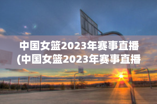 中国女篮2023年赛事直播(中国女篮2023年赛事直播在哪看)