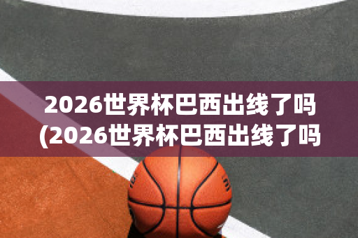 2026世界杯巴西出线了吗(2026世界杯巴西出线了吗知乎)