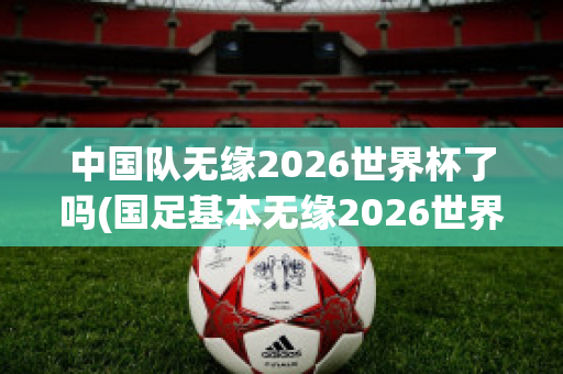 中国队无缘2026世界杯了吗(国足基本无缘2026世界杯)