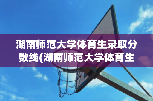 湖南师范大学体育生录取分数线(湖南师范大学体育生录取分数线2022)