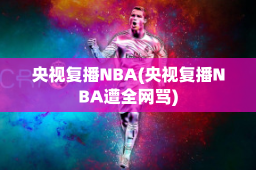 央视复播NBA(央视复播NBA遭全网骂)