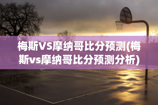 梅斯VS摩纳哥比分预测(梅斯vs摩纳哥比分预测分析)