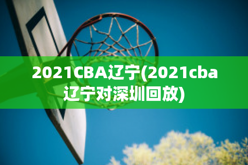 2021CBA辽宁(2021cba辽宁对深圳回放)