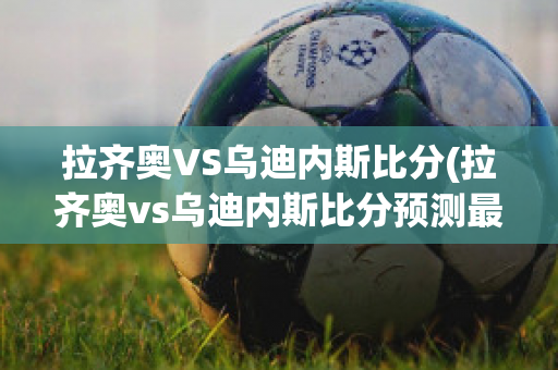 拉齐奥VS乌迪内斯比分(拉齐奥vs乌迪内斯比分预测最新)