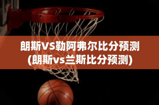 朗斯VS勒阿弗尔比分预测(朗斯vs兰斯比分预测)