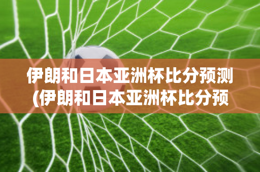 伊朗和日本亚洲杯比分预测(伊朗和日本亚洲杯比分预测分析)