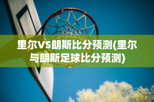 里尔VS朗斯比分预测(里尔与朗斯足球比分预测)