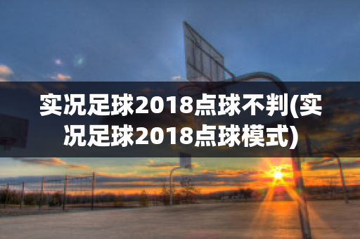 实况足球2018点球不判(实况足球2018点球模式)