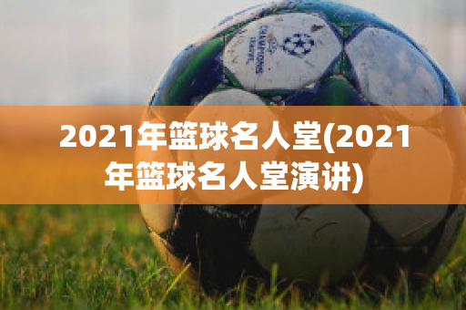 2021年篮球名人堂(2021年篮球名人堂演讲)