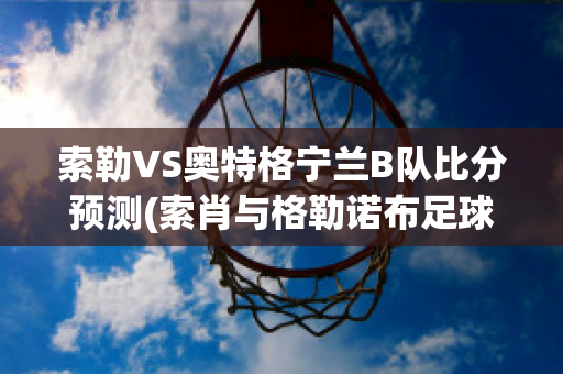 索勒VS奥特格宁兰B队比分预测(索肖与格勒诺布足球比分预测)