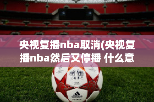 央视复播nba取消(央视复播nba然后又停播 什么意思)