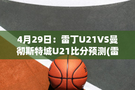 4月29日：雷丁U21VS曼彻斯特城U21比分预测(雷丁对斯旺西比分)