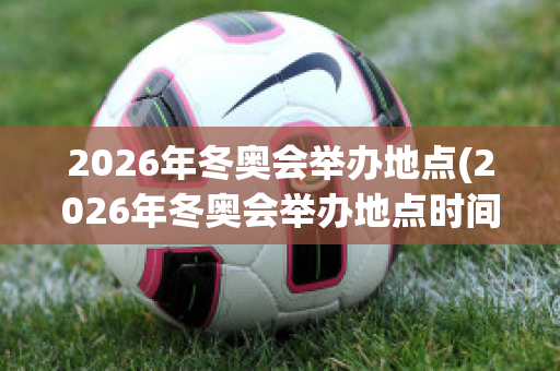 2026年冬奥会举办地点(2026年冬奥会举办地点时间)