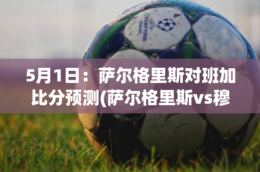 5月1日：萨尔格里斯对班加比分预测(萨尔格里斯vs穆拉)