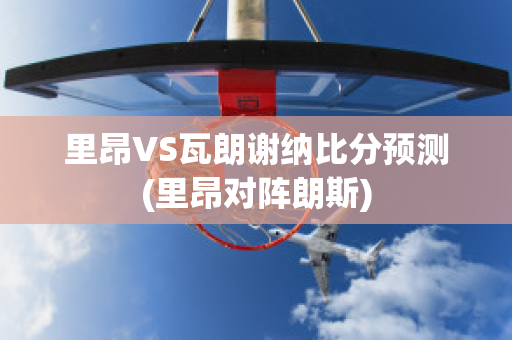 里昂VS瓦朗谢纳比分预测(里昂对阵朗斯)