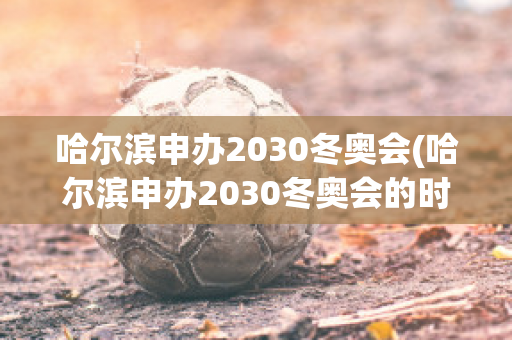 哈尔滨申办2030冬奥会(哈尔滨申办2030冬奥会的时间)