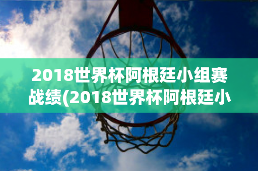 2018世界杯阿根廷小组赛战绩(2018世界杯阿根廷小组赛战绩如何)