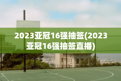 2023亚冠16强抽签(2023亚冠16强抽签直播)