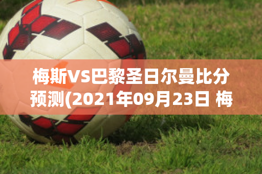 梅斯VS巴黎圣日尔曼比分预测(2021年09月23日 梅斯 vs 巴黎圣日耳曼高清直播)