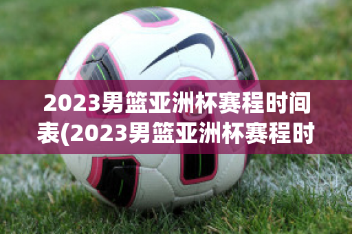 2023男篮亚洲杯赛程时间表(2023男篮亚洲杯赛程时间表季后赛)