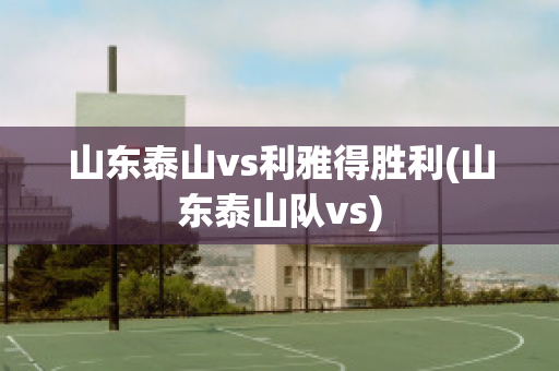 山东泰山vs利雅得胜利(山东泰山队vs)