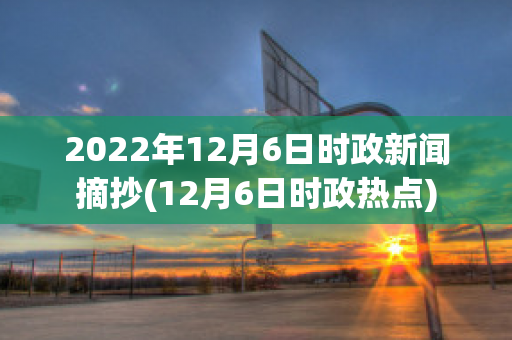 2022年12月6日时政新闻摘抄(12月6日时政热点)