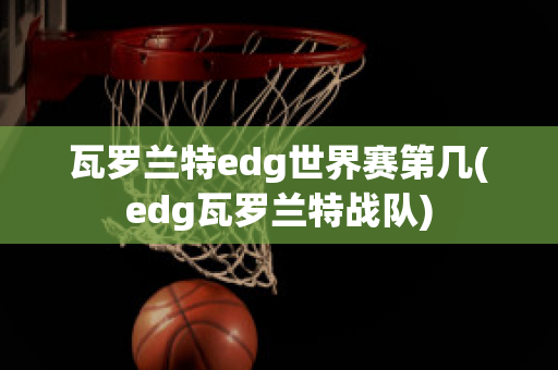 瓦罗兰特edg世界赛第几(edg瓦罗兰特战队)