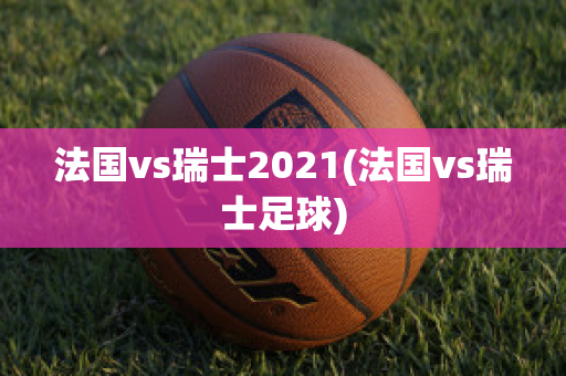 法国vs瑞士2021(法国vs瑞士足球)