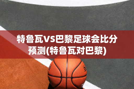 特鲁瓦VS巴黎足球会比分预测(特鲁瓦对巴黎)