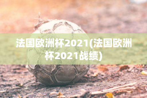 法国欧洲杯2021(法国欧洲杯2021战绩)