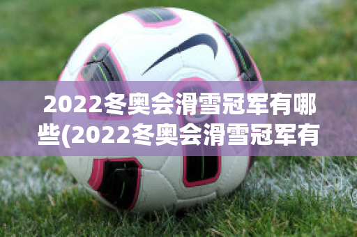 2022冬奥会滑雪冠军有哪些(2022冬奥会滑雪冠军有哪些人)