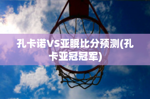 孔卡诺VS亚眠比分预测(孔卡亚冠冠军)