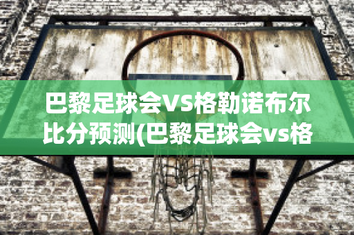 巴黎足球会VS格勒诺布尔比分预测(巴黎足球会vs格勒诺布尔比分预测)