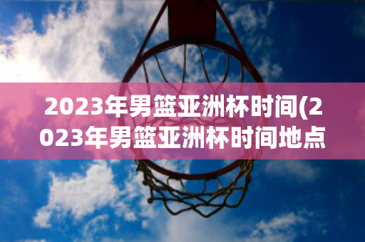 2023年男篮亚洲杯时间(2023年男篮亚洲杯时间地点表)