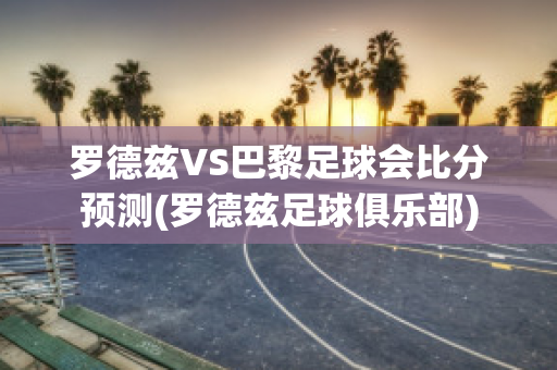 罗德兹VS巴黎足球会比分预测(罗德兹足球俱乐部)