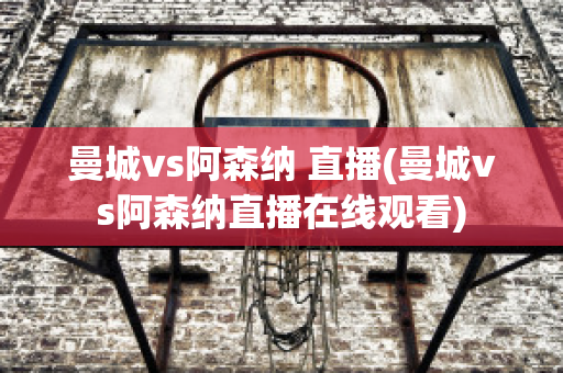 曼城vs阿森纳 直播(曼城vs阿森纳直播在线观看)