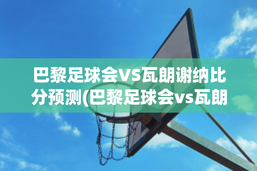 巴黎足球会VS瓦朗谢纳比分预测(巴黎足球会vs瓦朗谢纳比分预测分析)